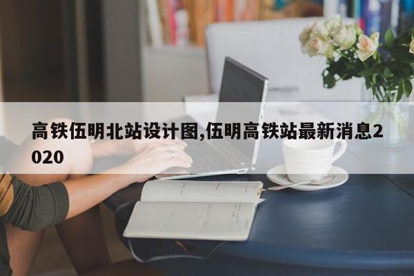 高铁伍明北站设计图,伍明高铁站最新消息2020