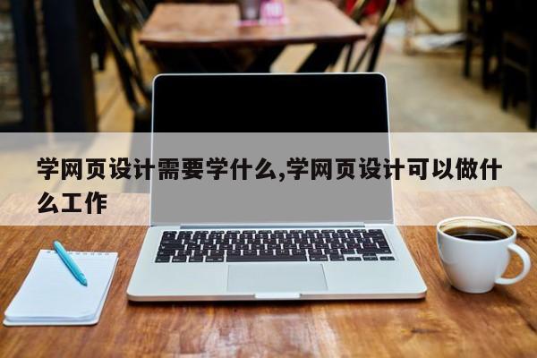 学网页设计需要学什么,学网页设计可以做什么工作