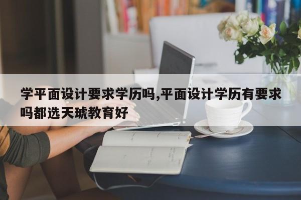 学平面设计要求学历吗,平面设计学历有要求吗都选天琥教育好